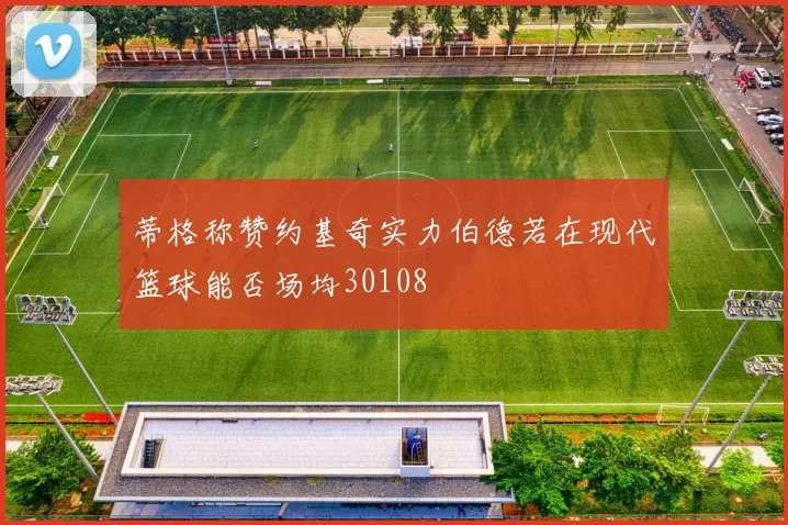 蒂格称赞约基奇实力伯德若在现代篮球能否场均30108