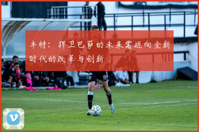 丰特：捍卫巴萨的未来需迈向全新时代的改革与创新