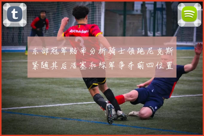 东部冠军赔率分析骑士领跑尼克斯紧随其后活塞和绿军争夺前四位置