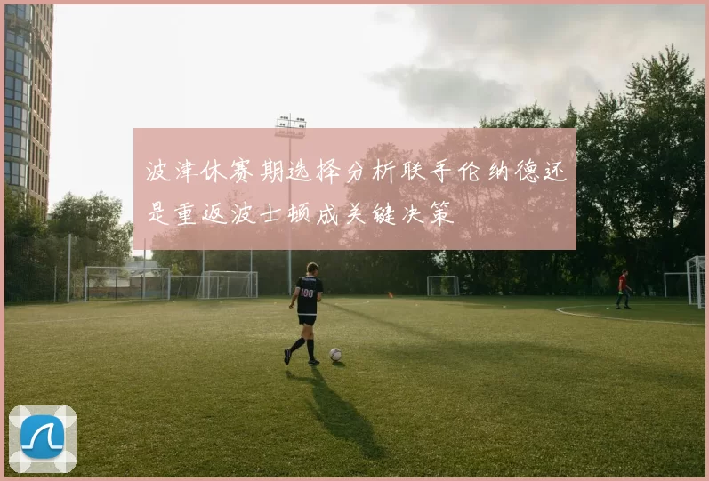 波津休赛期选择分析联手伦纳德还是重返波士顿成关键决策
