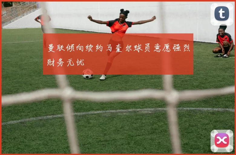 曼联倾向续约马奎尔球员意愿强烈财务无忧