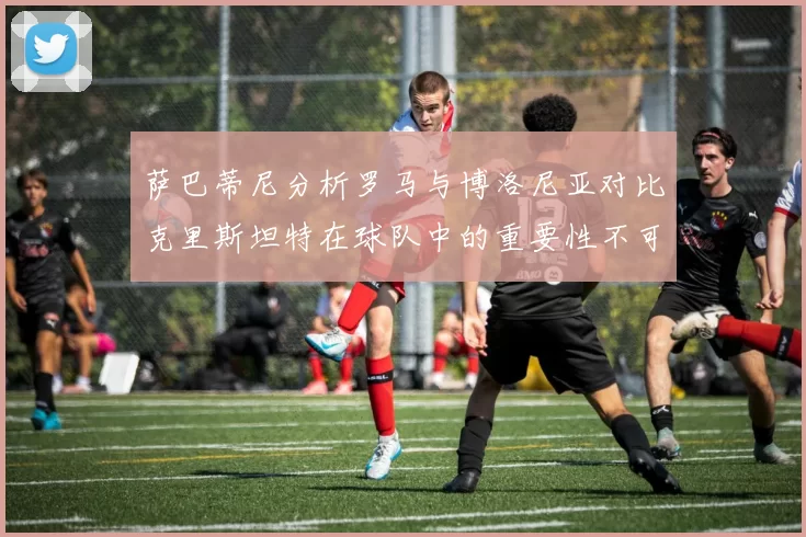 萨巴蒂尼分析罗马与博洛尼亚对比克里斯坦特在球队中的重要性不可替代