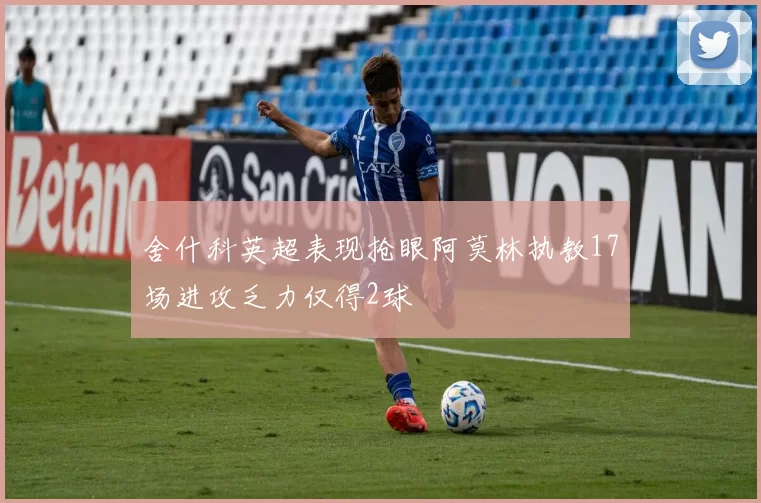 舍什科英超表现抢眼阿莫林执教17场进攻乏力仅得2球