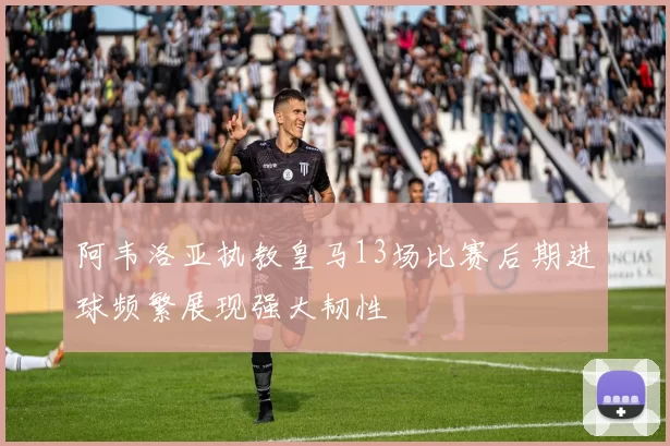 阿韦洛亚执教皇马13场比赛后期进球频繁展现强大韧性