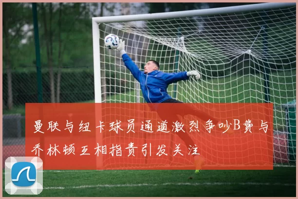 曼联与纽卡球员通道激烈争吵B费与乔林顿互相指责引发关注