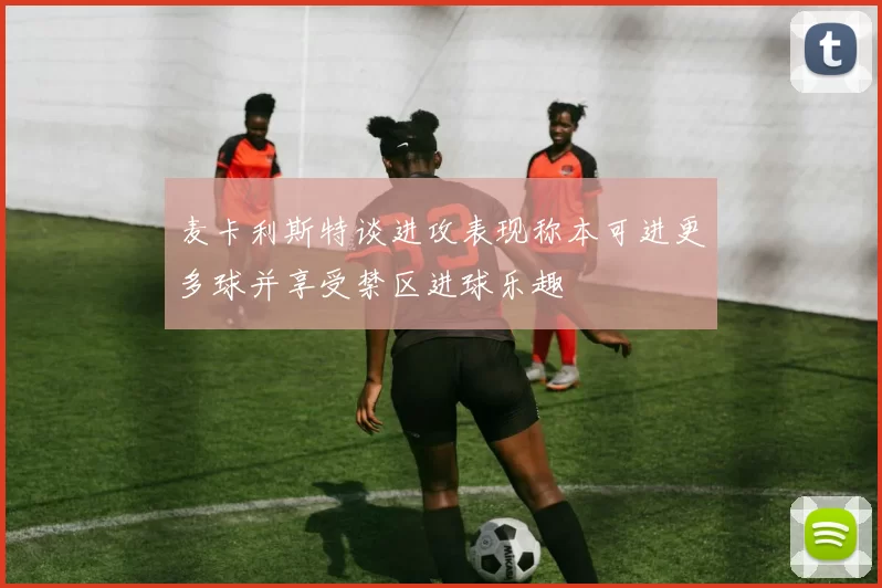 麦卡利斯特谈进攻表现称本可进更多球并享受禁区进球乐趣