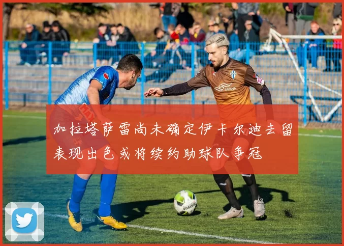 加拉塔萨雷尚未确定伊卡尔迪去留表现出色或将续约助球队争冠