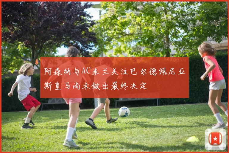 阿森纳与AC米兰关注巴尔德佩尼亚斯皇马尚未做出最终决定