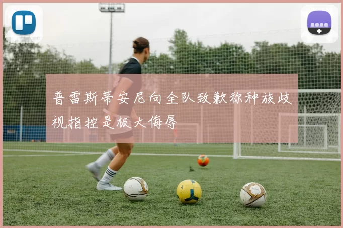 普雷斯蒂安尼向全队致歉称种族歧视指控是极大侮辱