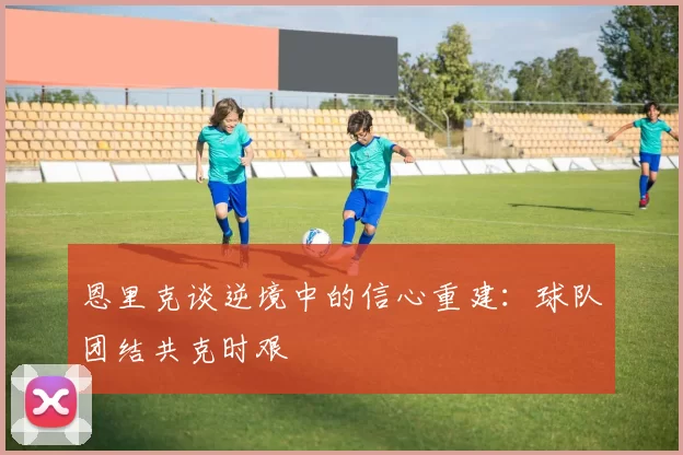 恩里克谈逆境中的信心重建：球队团结共克时艰