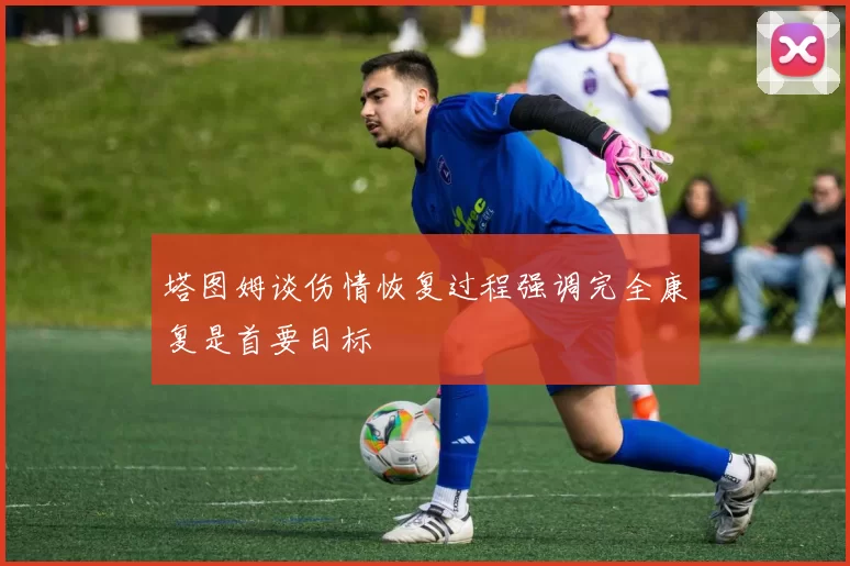 塔图姆谈伤情恢复过程强调完全康复是首要目标