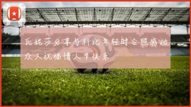 瓦妮莎分享与科比年轻时合照感动众人祝福情人节快乐