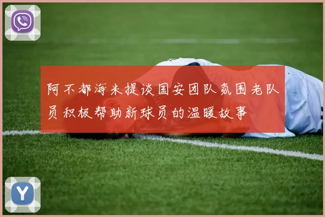 阿不都海米提谈国安团队氛围老队员积极帮助新球员的温暖故事