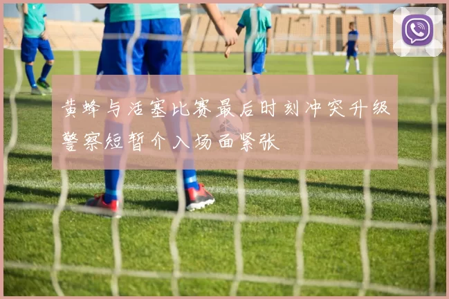 黄蜂与活塞比赛最后时刻冲突升级警察短暂介入场面紧张