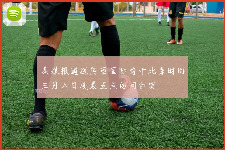 美媒报道迈阿密国际将于北京时间三月六日凌晨五点访问白宫