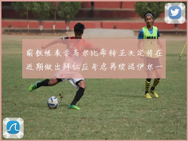 前教练表示乌尔比希转正决定将在近期做出拜仁应考虑再续诺伊尔一年合同