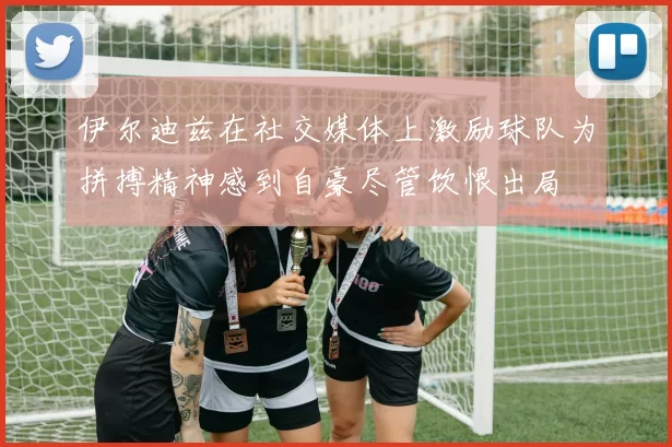 伊尔迪兹在社交媒体上激励球队为拼搏精神感到自豪尽管饮恨出局