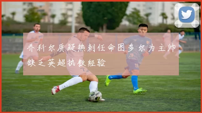 乔科尔质疑热刺任命图多尔为主帅缺乏英超执教经验