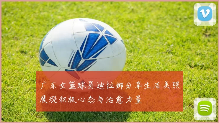 广东女篮球员迪拉娜分享生活美照展现积极心态与治愈力量