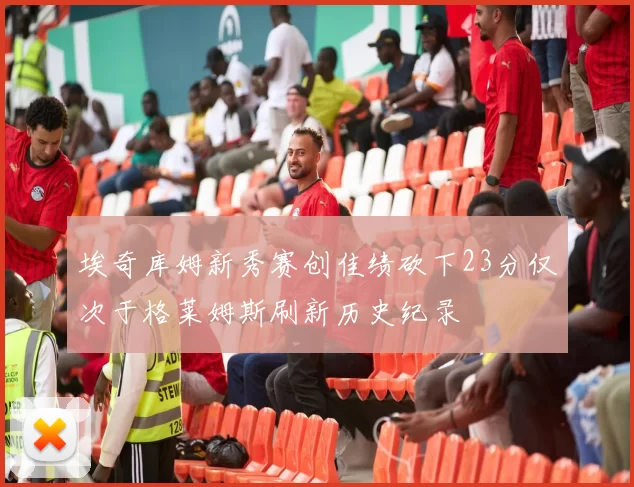 埃奇库姆新秀赛创佳绩砍下23分仅次于格莱姆斯刷新历史纪录