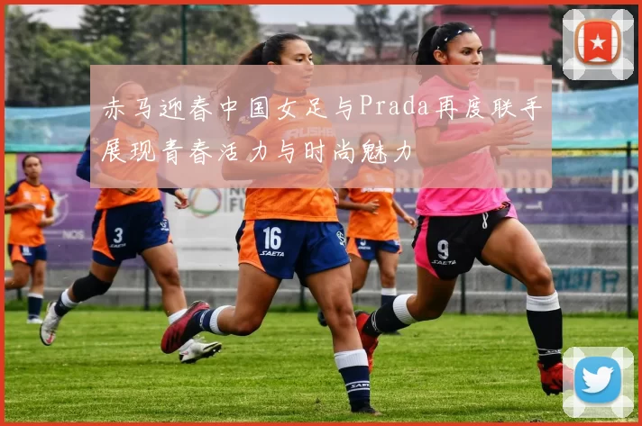 赤马迎春中国女足与Prada再度联手展现青春活力与时尚魅力