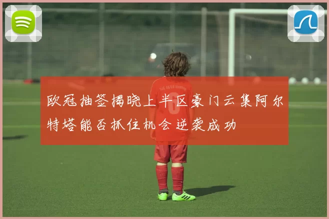 欧冠抽签揭晓上半区豪门云集阿尔特塔能否抓住机会逆袭成功