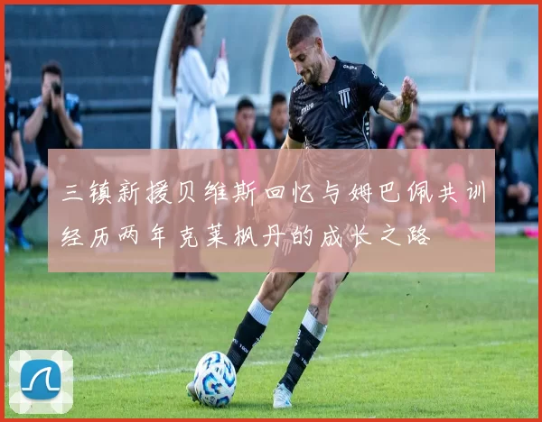 三镇新援贝维斯回忆与姆巴佩共训经历两年克莱枫丹的成长之路