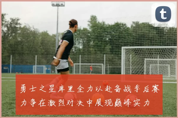 勇士之星库里全力以赴备战季后赛力争在激烈对决中展现巅峰实力