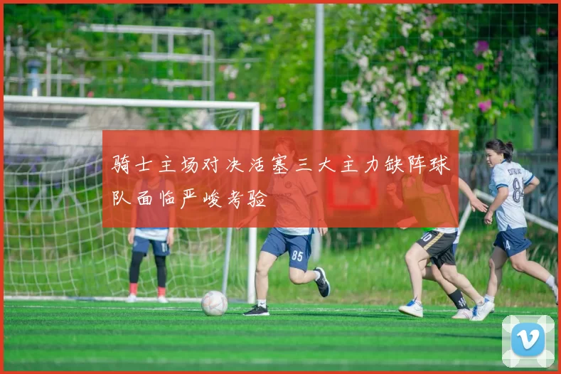 骑士主场对决活塞三大主力缺阵球队面临严峻考验