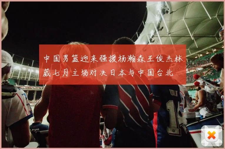 中国男篮迎来强援杨瀚森王俊杰林葳七月主场对决日本与中国台北