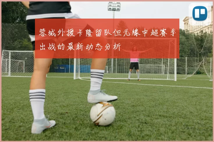 蓉城外援卡隆留队但无缘中超赛季出战的最新动态分析