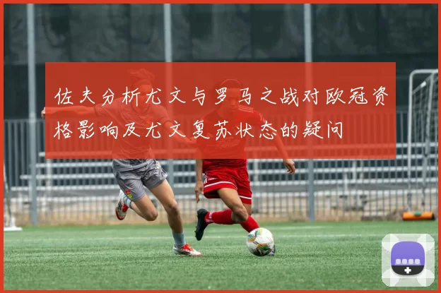 佐夫分析尤文与罗马之战对欧冠资格影响及尤文复苏状态的疑问