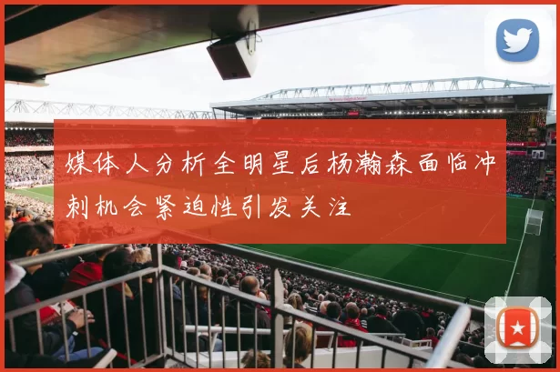 媒体人分析全明星后杨瀚森面临冲刺机会紧迫性引发关注