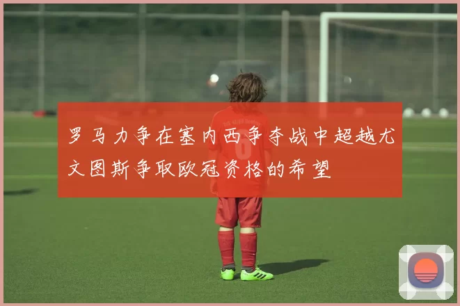 罗马力争在塞内西争夺战中超越尤文图斯争取欧冠资格的希望